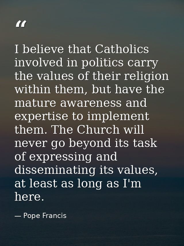 I believe that Catholics involved in politics carry the values of their religion within them, but have the mature awaren — Pope Francis