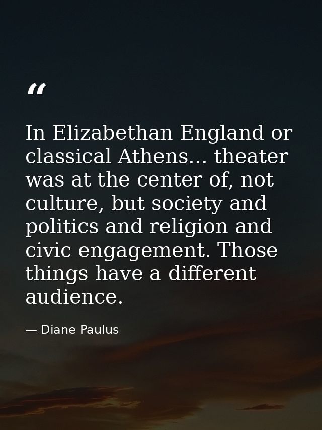In Elizabethan England or classical Athens... theater was at the center of, not culture, but society and politics and re — Diane Paulus