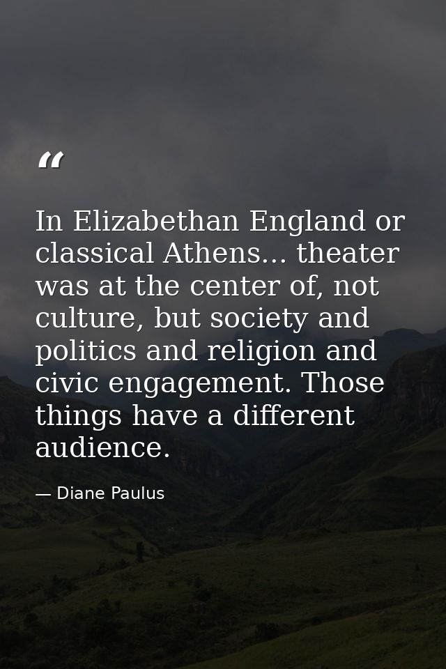 In Elizabethan England or classical Athens... theater was at the center of, not culture, but society and politics and re — Diane Paulus