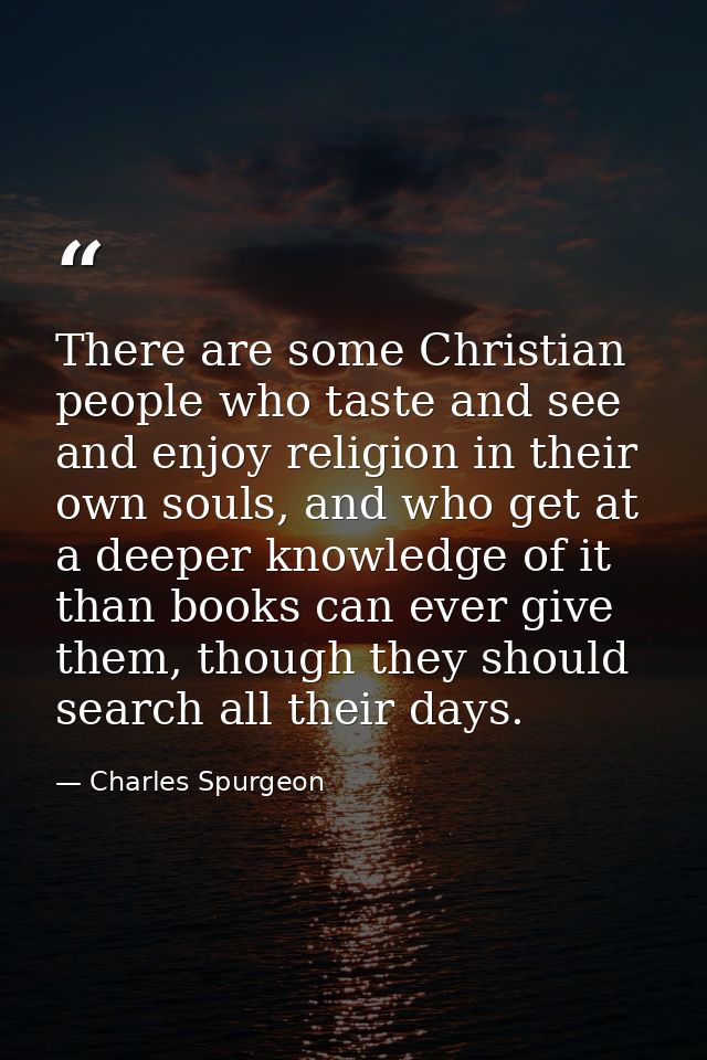There are some Christian people who taste and see and enjoy religion in their own souls, and who get at a deeper knowled — Charles Spurgeon