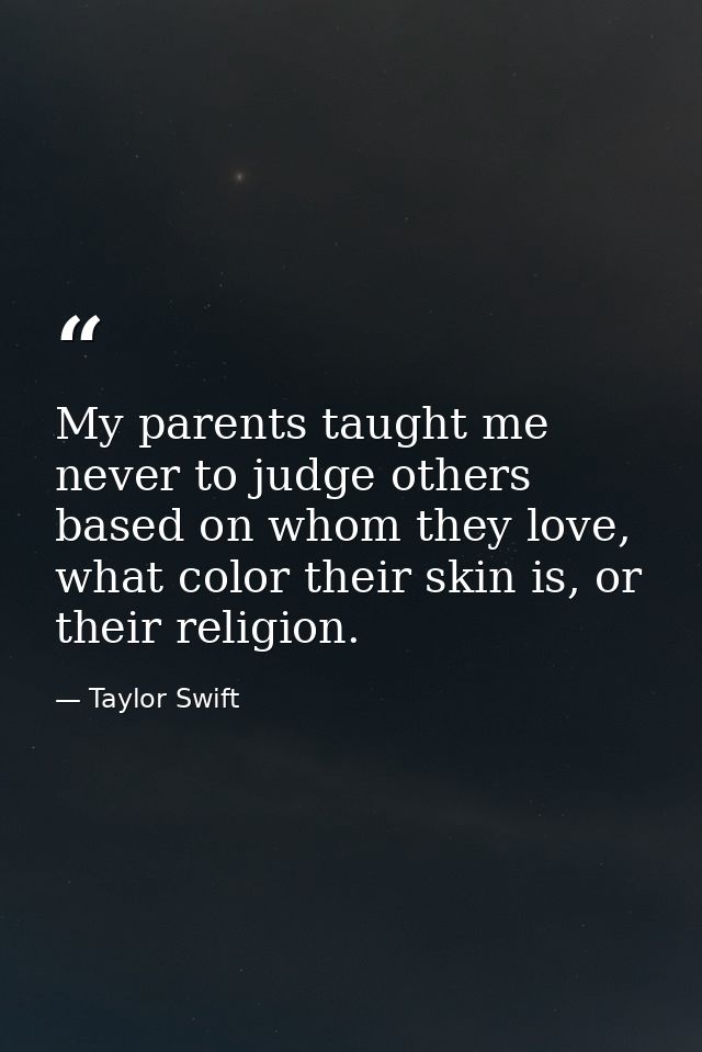 My parents taught me never to judge others based on whom they love, what color their skin is, or their religion. — Taylor Swift