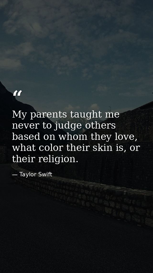 My parents taught me never to judge others based on whom they love, what color their skin is, or their religion. — Taylor Swift
