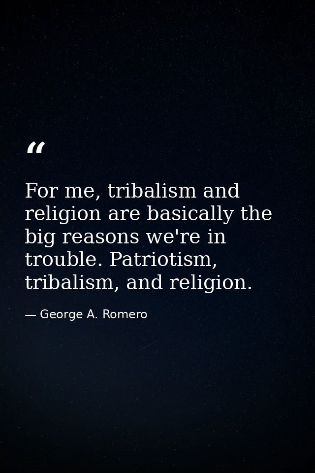 For me, tribalism and religion are basically the big reasons we're in trouble. Patriotism, tribalism, and religion. — George A. Romero
