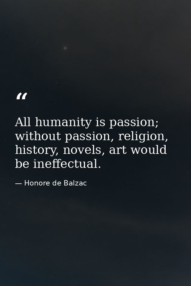 All humanity is passion; without passion, religion, history, novels, art would be ineffectual. — Honore de Balzac