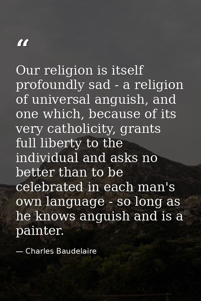 Our religion is itself profoundly sad - a religion of universal anguish, and one which, because of its very catholicity, — Charles Baudelaire