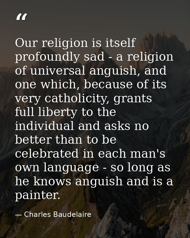 Our religion is itself profoundly sad - a religion of universal anguish, and one which, because of its very catholicity, — Charles Baudelaire