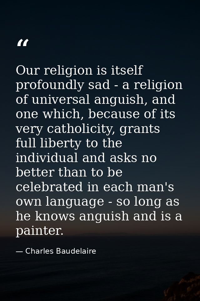 Our religion is itself profoundly sad - a religion of universal anguish, and one which, because of its very catholicity, — Charles Baudelaire