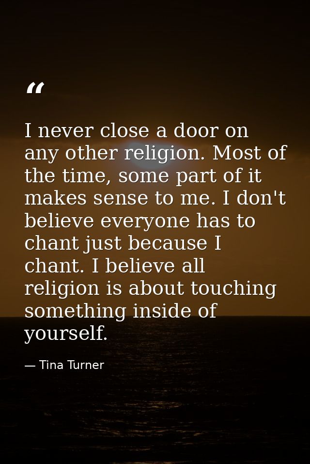 I never close a door on any other religion. Most of the time, some part of it makes sense to me. I don't believe everyon — Tina Turner