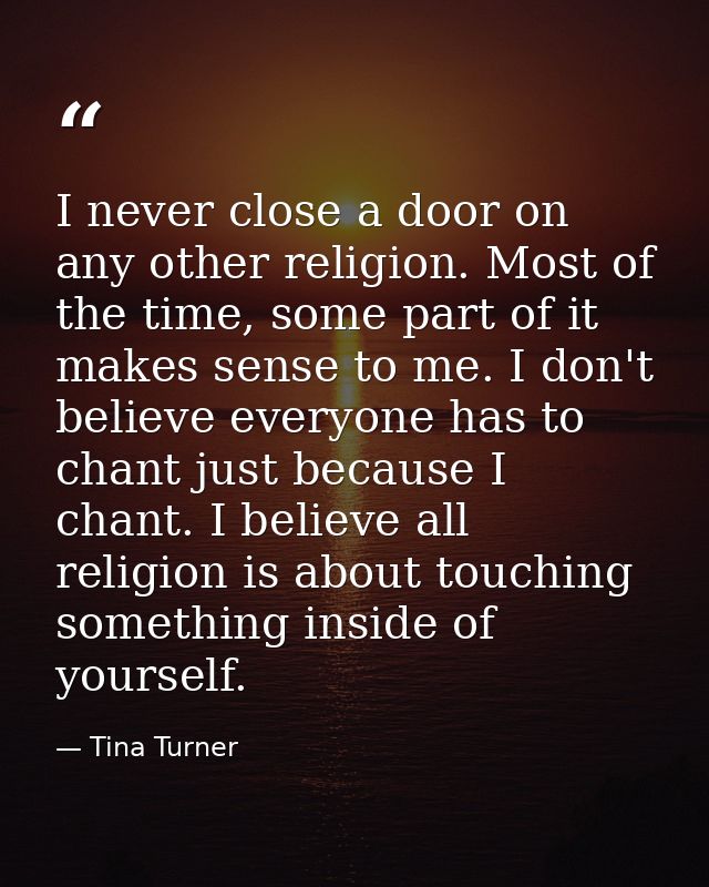 I never close a door on any other religion. Most of the time, some part of it makes sense to me. I don't believe everyon — Tina Turner