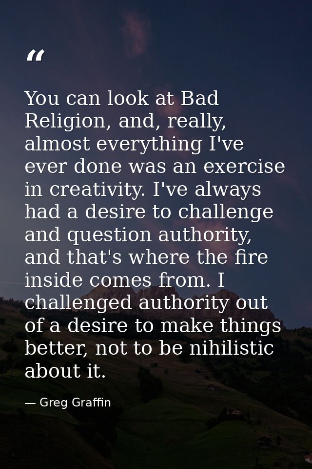 You can look at Bad Religion, and, really, almost everything I've ever done was an exercise in creativity. I've always h — Greg Graffin