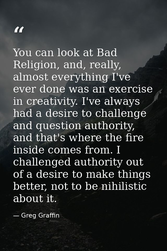 You can look at Bad Religion, and, really, almost everything I've ever done was an exercise in creativity. I've always h — Greg Graffin