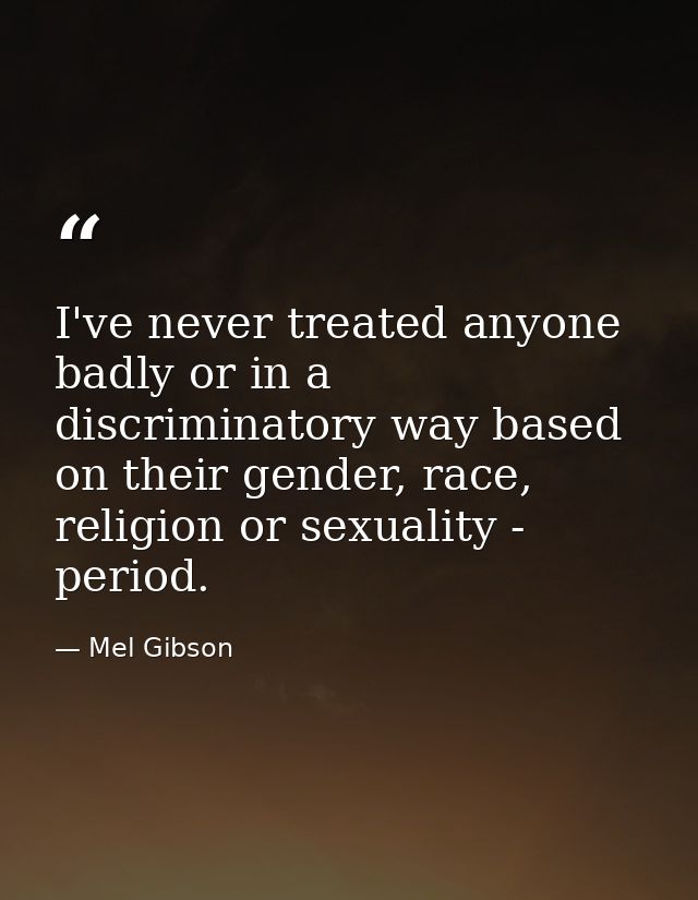 I've never treated anyone badly or in a discriminatory way based on their gender, race, religion or sexuality - period. — Mel Gibson