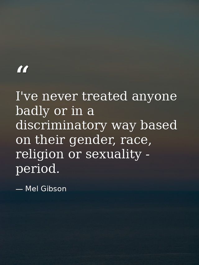 I've never treated anyone badly or in a discriminatory way based on their gender, race, religion or sexuality - period. — Mel Gibson