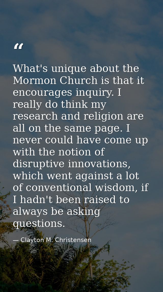 What's unique about the Mormon Church is that it encourages inquiry. I really do think my research and religion are all  — Clayton M. Christensen