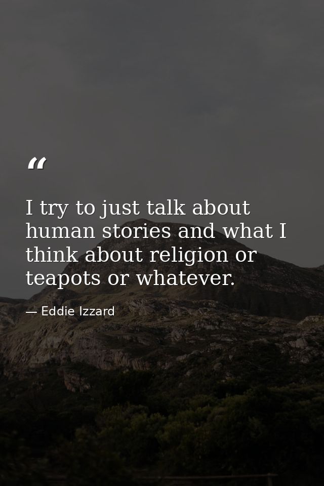 I try to just talk about human stories and what I think about religion or teapots or whatever. — Eddie Izzard