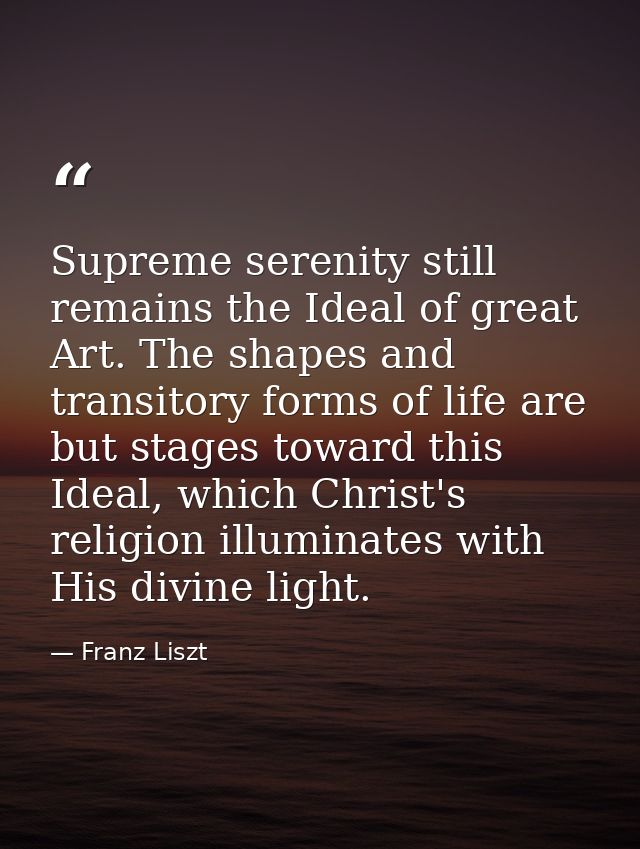 Supreme serenity still remains the Ideal of great Art. The shapes and transitory forms of life are but stages toward thi — Franz Liszt