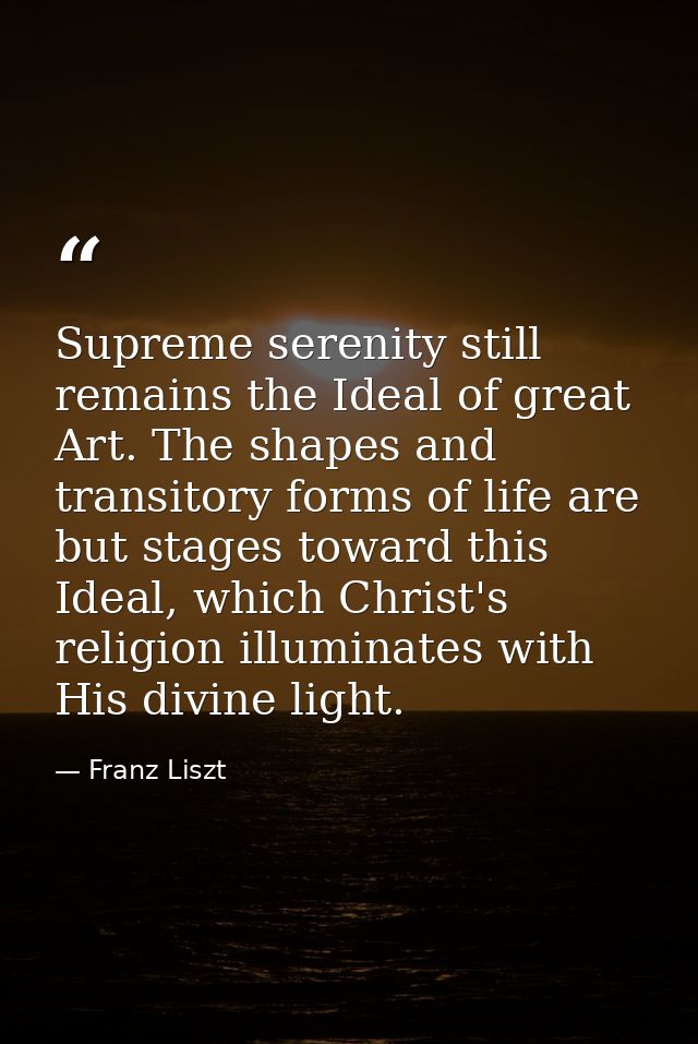Supreme serenity still remains the Ideal of great Art. The shapes and transitory forms of life are but stages toward thi — Franz Liszt
