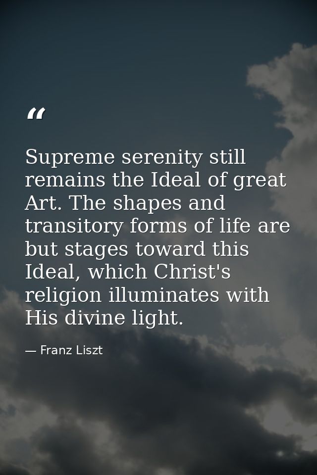 Supreme serenity still remains the Ideal of great Art. The shapes and transitory forms of life are but stages toward thi — Franz Liszt