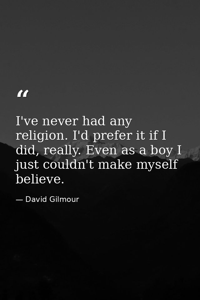 I've never had any religion. I'd prefer it if I did, really. Even as a boy I just couldn't make myself believe. — David Gilmour