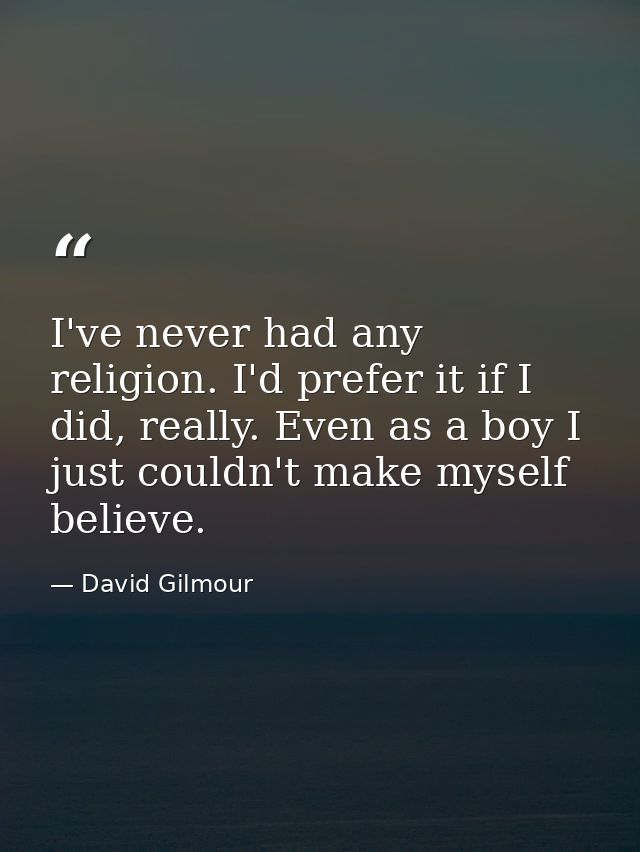 I've never had any religion. I'd prefer it if I did, really. Even as a boy I just couldn't make myself believe. — David Gilmour