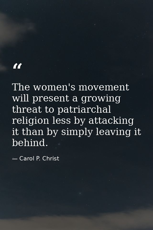 The women's movement will present a growing threat to patriarchal religion less by attacking it than by simply leaving i — Carol P. Christ
