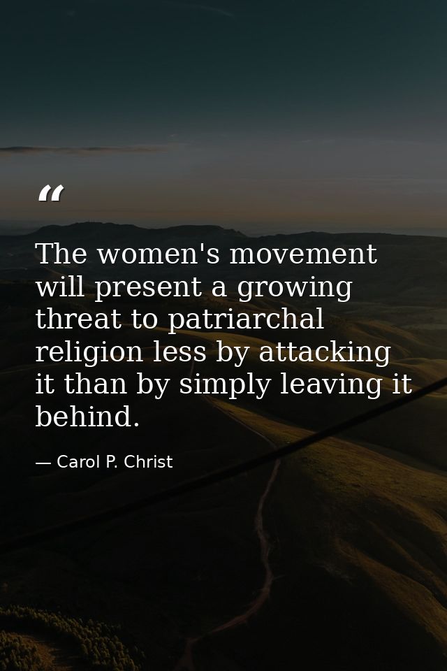 The women's movement will present a growing threat to patriarchal religion less by attacking it than by simply leaving i — Carol P. Christ