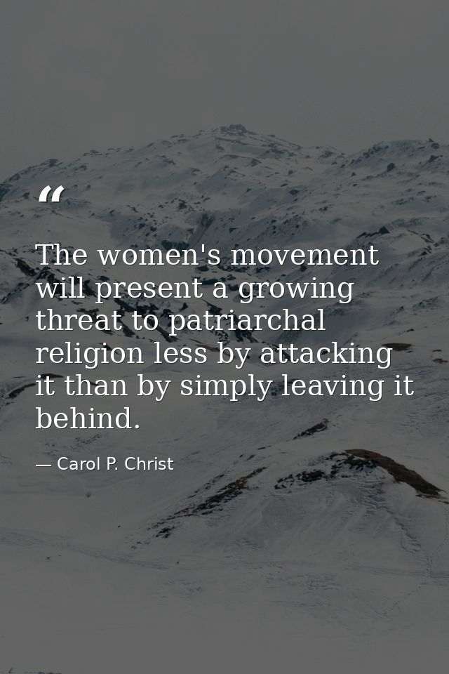 The women's movement will present a growing threat to patriarchal religion less by attacking it than by simply leaving i — Carol P. Christ