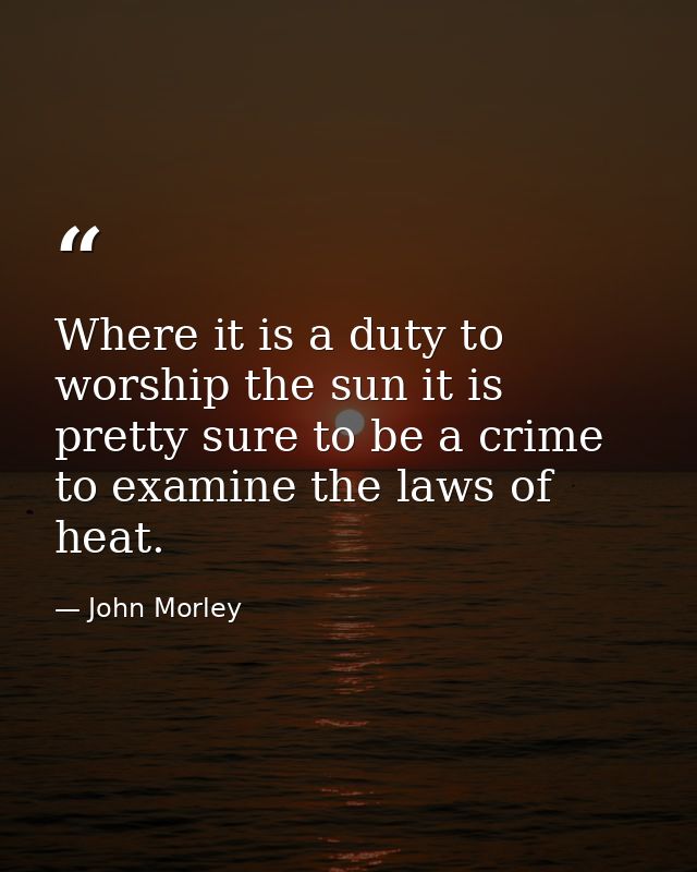Where it is a duty to worship the sun it is pretty sure to be a crime to examine the laws of heat. — John Morley