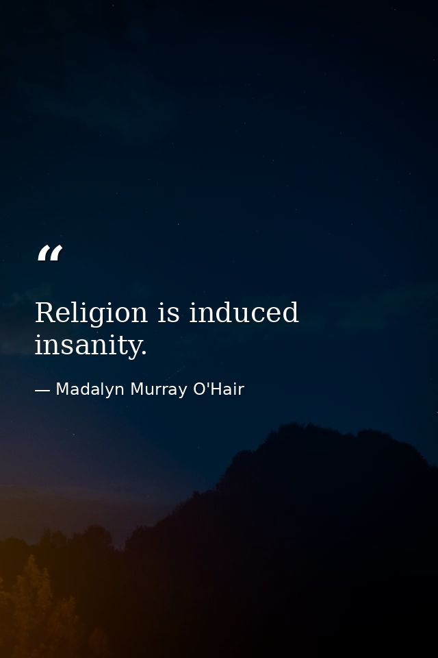Religion is induced insanity. — Madalyn Murray O'Hair