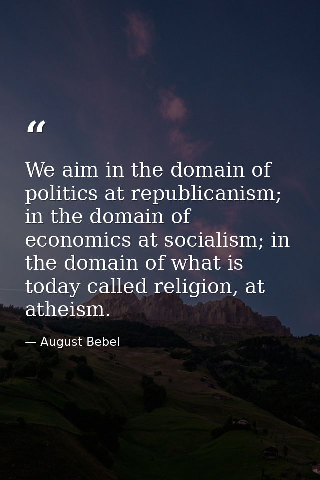We aim in the domain of politics at republicanism; in the domain of economics at socialism; in the domain of what is tod — August Bebel