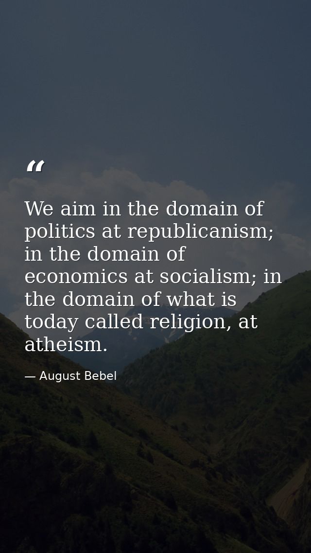 We aim in the domain of politics at republicanism; in the domain of economics at socialism; in the domain of what is tod — August Bebel