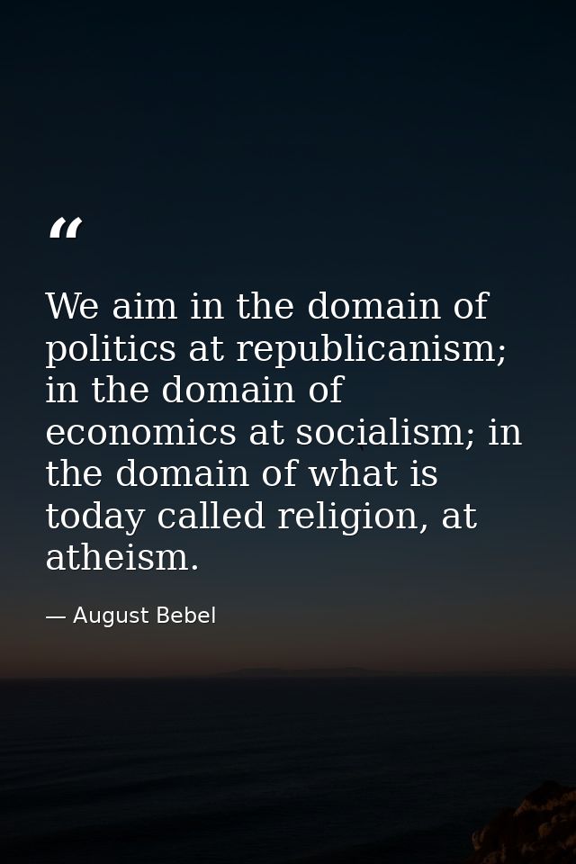 We aim in the domain of politics at republicanism; in the domain of economics at socialism; in the domain of what is tod — August Bebel