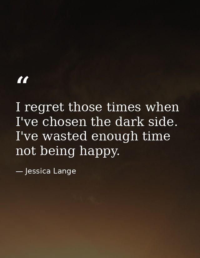I regret those times when I've chosen the dark side. I've wasted enough time not being happy. — Jessica Lange