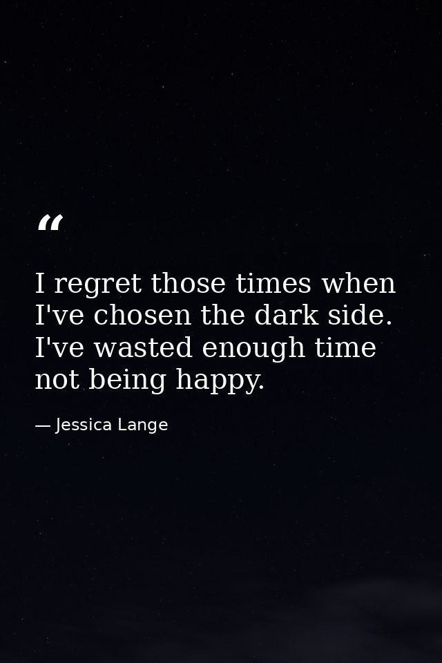 I regret those times when I've chosen the dark side. I've wasted enough time not being happy. — Jessica Lange