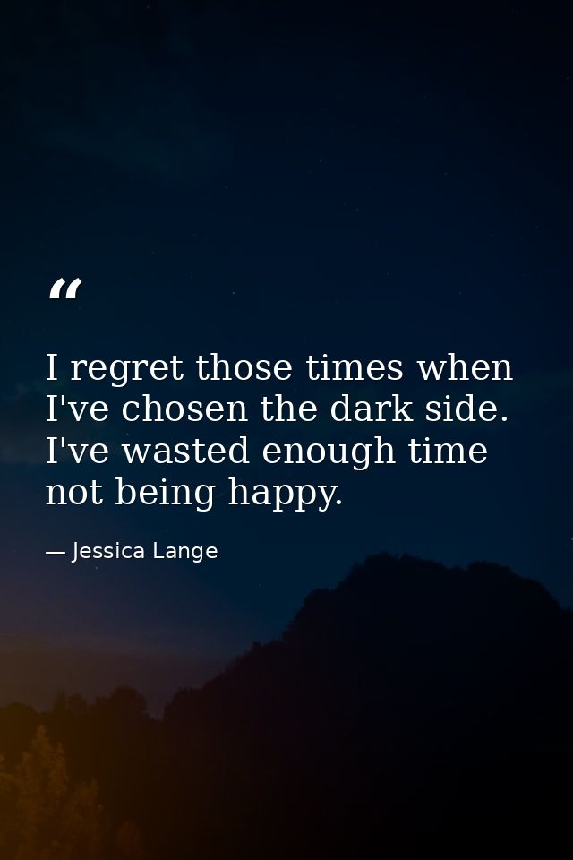 I regret those times when I've chosen the dark side. I've wasted enough time not being happy. — Jessica Lange
