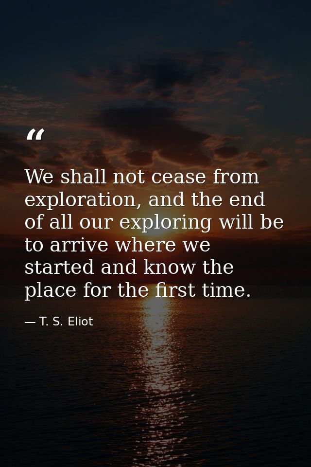 We shall not cease from exploration, and the end of all our exploring will be to arrive where we started and know the pl — T. S. Eliot