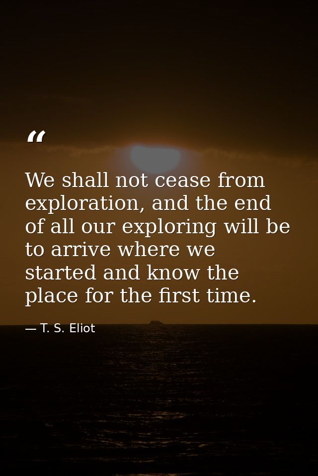 We shall not cease from exploration, and the end of all our exploring will be to arrive where we started and know the pl — T. S. Eliot