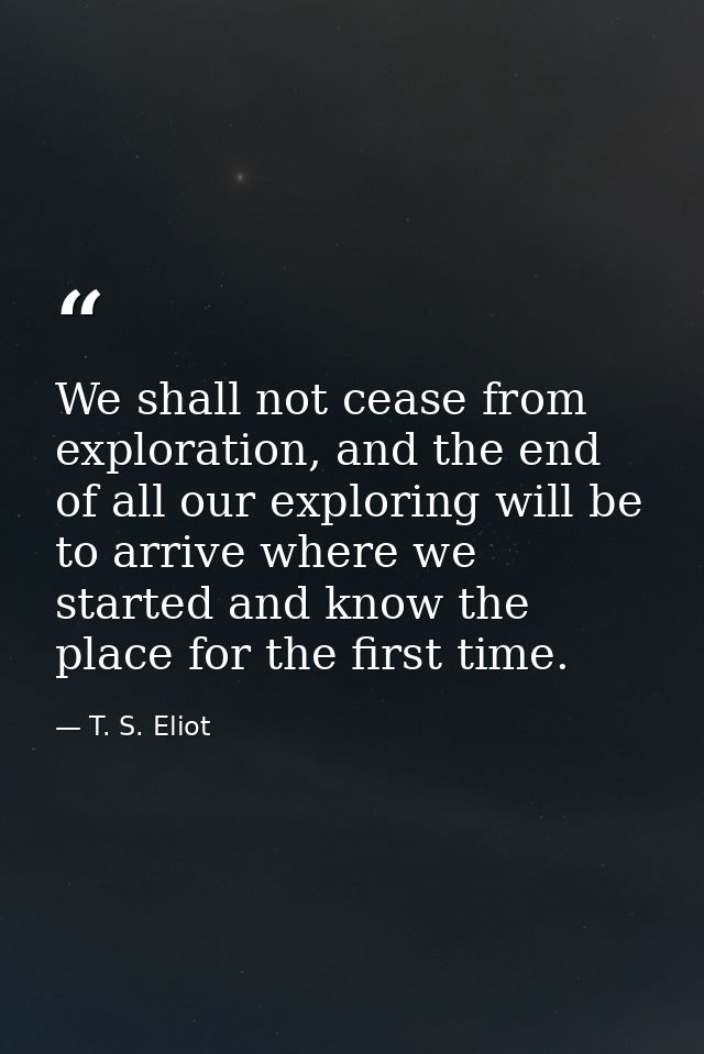 We shall not cease from exploration, and the end of all our exploring will be to arrive where we started and know the pl — T. S. Eliot
