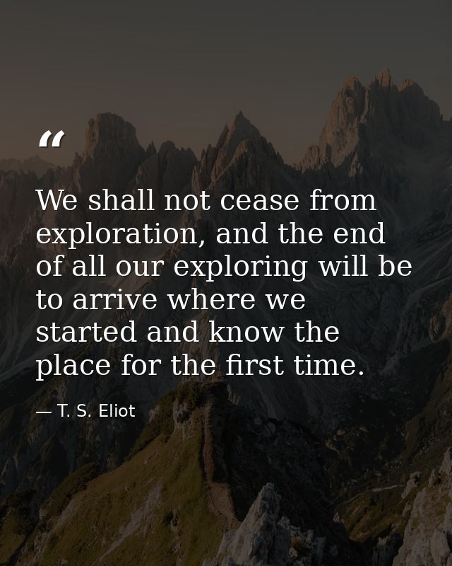 We shall not cease from exploration, and the end of all our exploring will be to arrive where we started and know the pl — T. S. Eliot