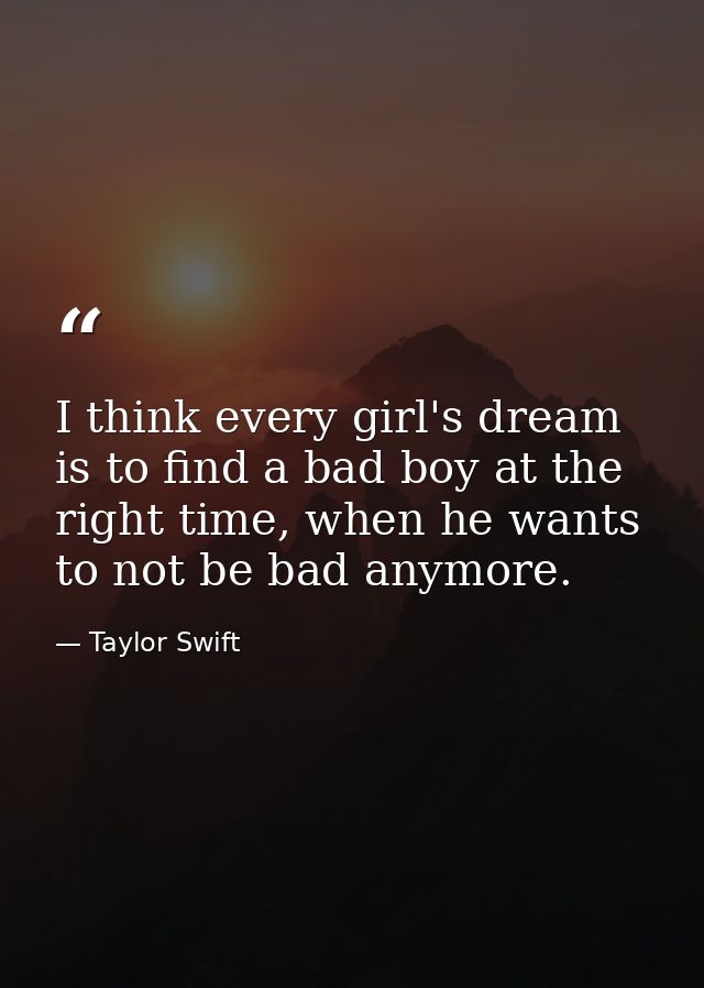 I think every girl's dream is to find a bad boy at the right time, when he wants to not be bad anymore. — Taylor Swift
