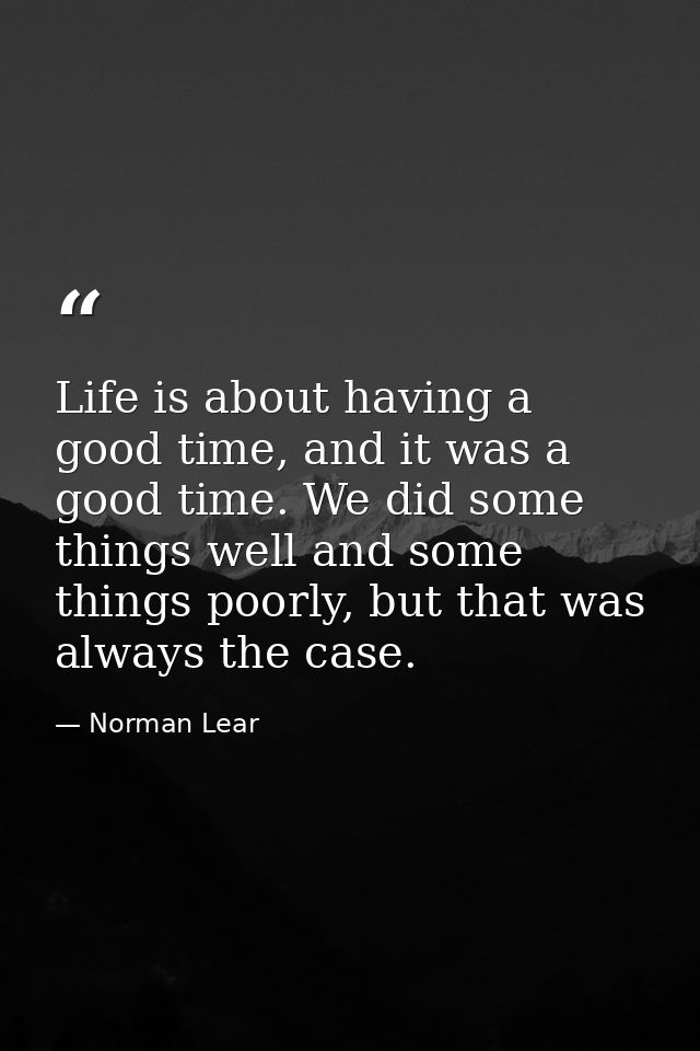 Life is about having a good time, and it was a good time. We did some things well and some things poorly, but that was a — Norman Lear
