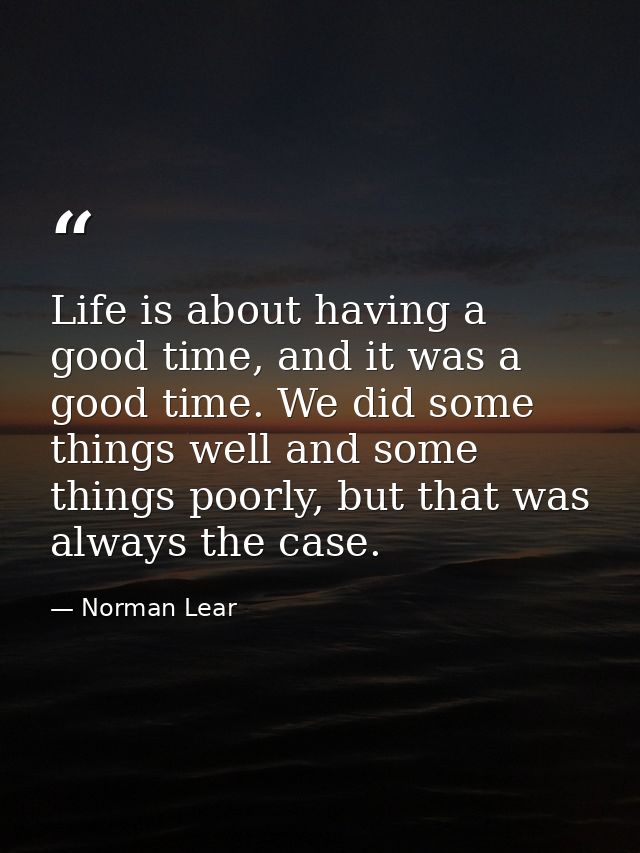 Life is about having a good time, and it was a good time. We did some things well and some things poorly, but that was a — Norman Lear