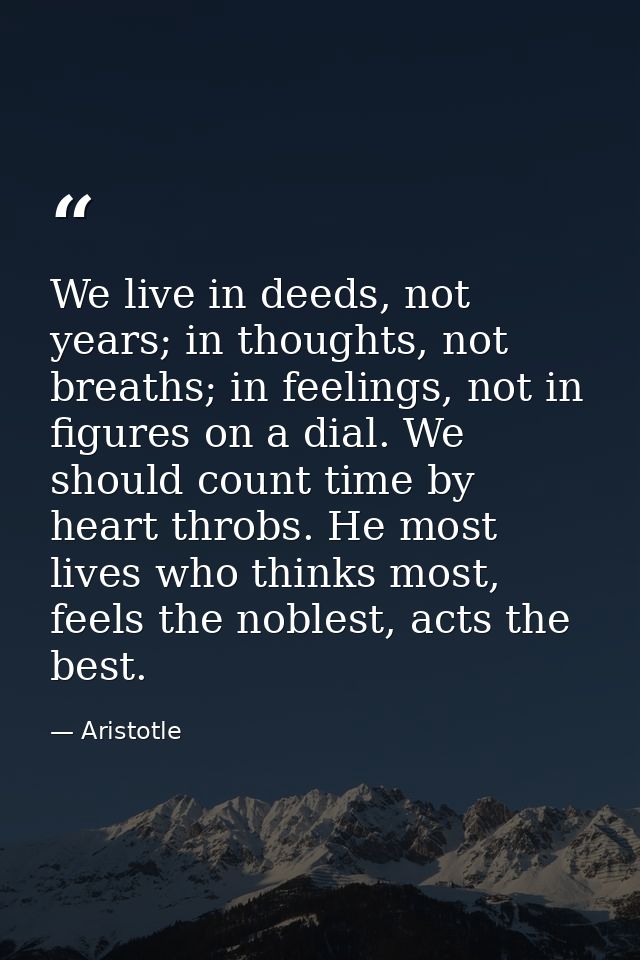 We live in deeds, not years; in thoughts, not breaths; in feelings, not in figures on a dial. We should count time by he — Aristotle
