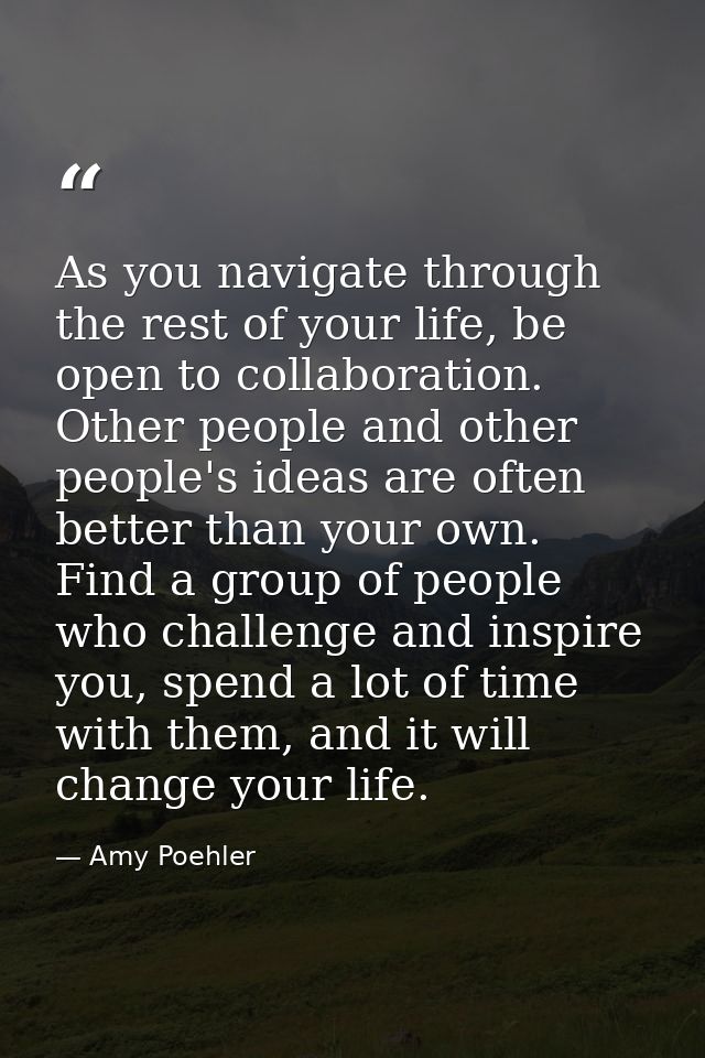 As you navigate through the rest of your life, be open to collaboration. Other people and other people's ideas are often — Amy Poehler