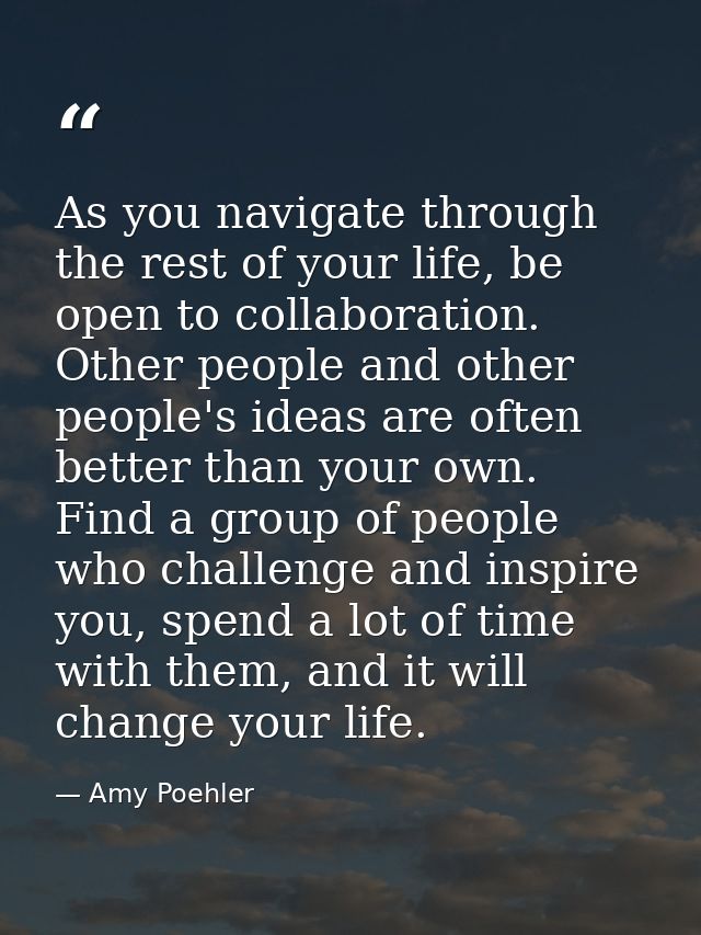 As you navigate through the rest of your life, be open to collaboration. Other people and other people's ideas are often — Amy Poehler