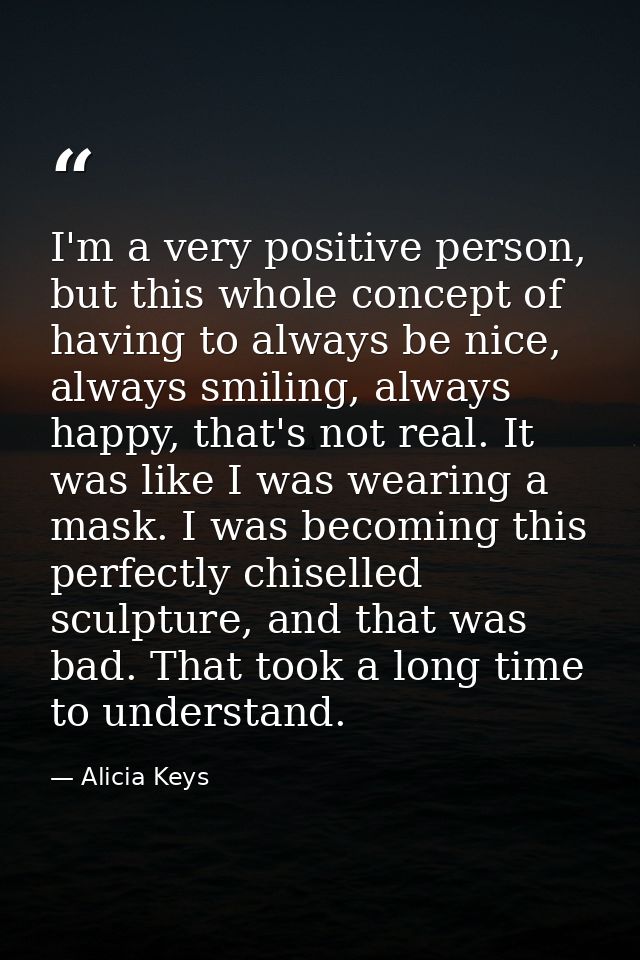 I'm a very positive person, but this whole concept of having to always be nice, always smiling, always happy, that's not — Alicia Keys