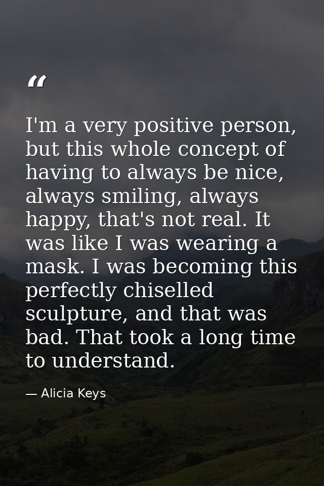 I'm a very positive person, but this whole concept of having to always be nice, always smiling, always happy, that's not — Alicia Keys