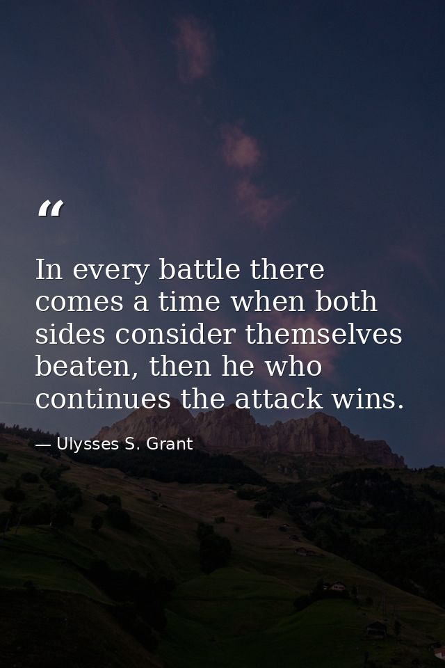 In every battle there comes a time when both sides consider themselves beaten, then he who continues the attack wins. — Ulysses S. Grant