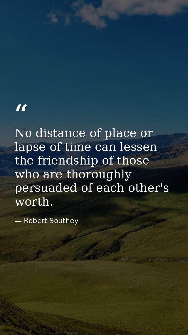 No distance of place or lapse of time can lessen the friendship of those who are thoroughly persuaded of each other's wo — Robert Southey
