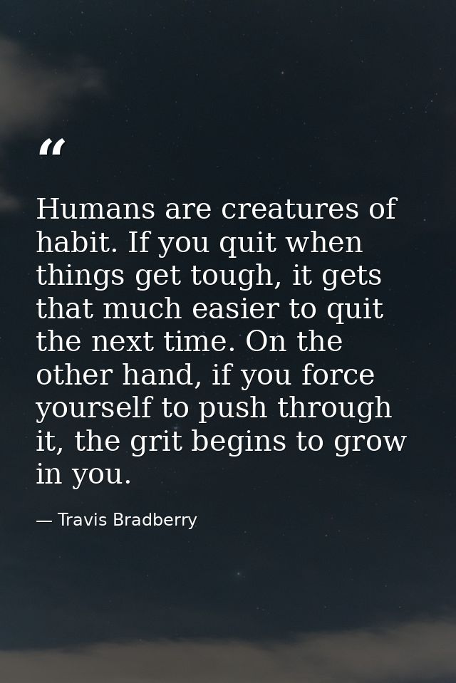 Humans are creatures of habit. If you quit when things get tough, it gets that much easier to quit the next time. On the — Travis Bradberry